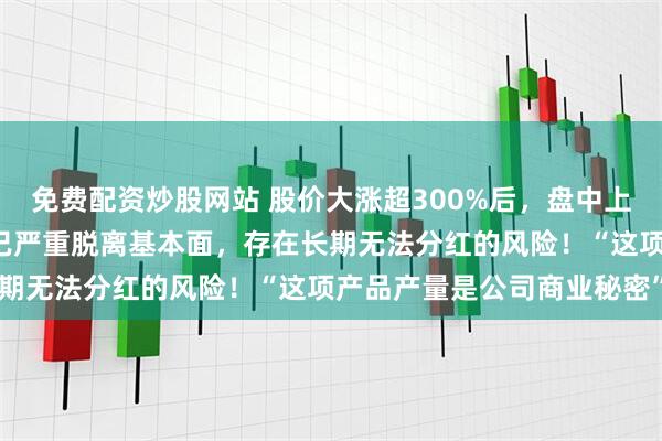 免费配资炒股网站 股价大涨超300%后，盘中上演“天地板”！中毅达：已严重脱离基本面，存在长期无法分红的风险！“这项产品产量是公司商业秘密”