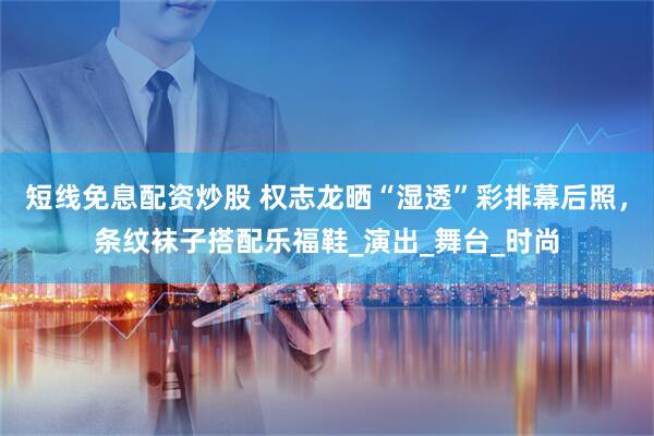 短线免息配资炒股 权志龙晒“湿透”彩排幕后照，条纹袜子搭配乐福鞋_演出_舞台_时尚