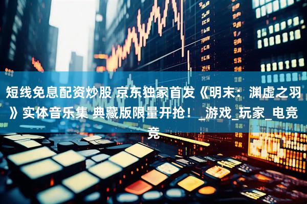 短线免息配资炒股 京东独家首发《明末：渊虚之羽》实体音乐集 典藏版限量开抢！_游戏_玩家_电竞