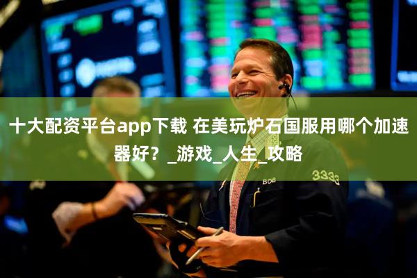 十大配资平台app下载 在美玩炉石国服用哪个加速器好？_游戏_人生_攻略