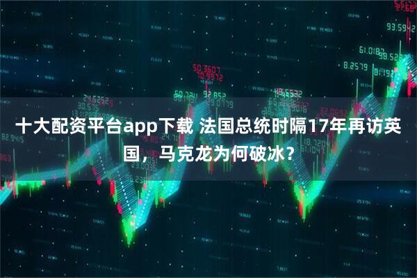 十大配资平台app下载 法国总统时隔17年再访英国，马克龙为何破冰？