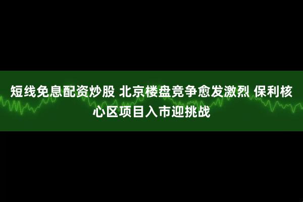 短线免息配资炒股 北京楼盘竞争愈发激烈 保利核心区项目入市迎挑战