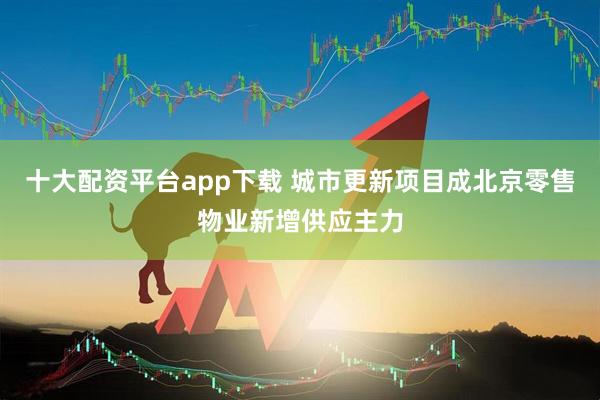 十大配资平台app下载 城市更新项目成北京零售物业新增供应主力