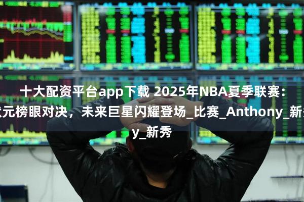 十大配资平台app下载 2025年NBA夏季联赛：状元榜眼对决，未来巨星闪耀登场_比赛_Anthony_新秀