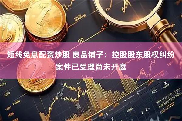 短线免息配资炒股 良品铺子：控股股东股权纠纷案件已受理尚未开庭