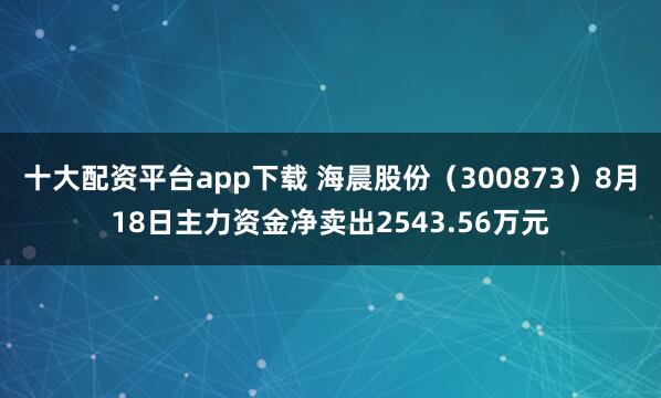 十大配资平台app下载 海晨股份（300873）8月18日主力资金净卖出2543.56万元