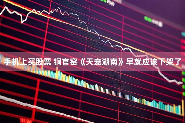 手机上买股票 铜官窑《天宠湖南》早就应该下架了