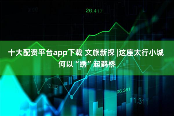 十大配资平台app下载 文旅新探 |这座太行小城 何以“绣”起鹊桥