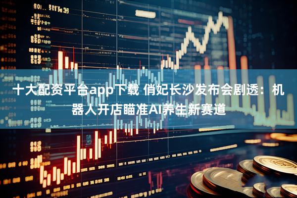 十大配资平台app下载 俏妃长沙发布会剧透：机器人开店瞄准AI养生新赛道