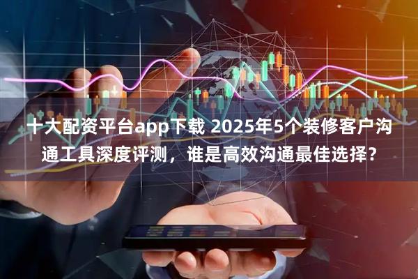 十大配资平台app下载 2025年5个装修客户沟通工具深度评测，谁是高效沟通最佳选择？