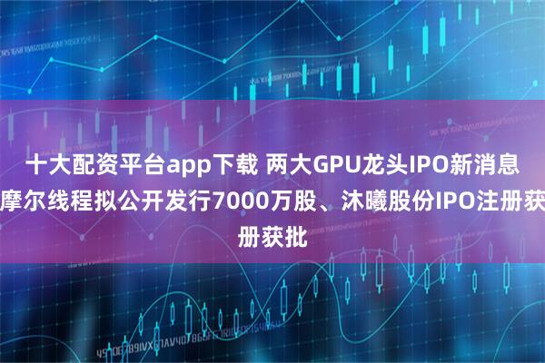 十大配资平台app下载 两大GPU龙头IPO新消息：摩尔线程拟公开发行7000万股、沐曦股份IPO注册获批