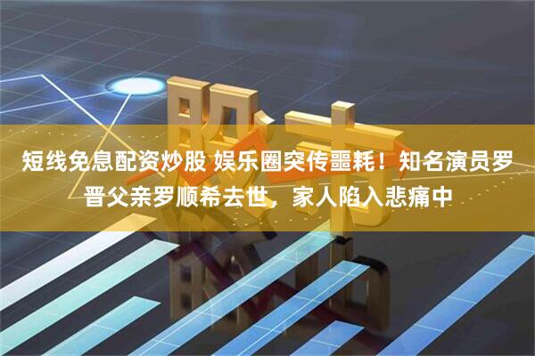 短线免息配资炒股 娱乐圈突传噩耗！知名演员罗晋父亲罗顺希去世，家人陷入悲痛中