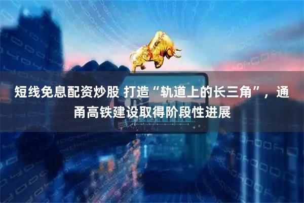 短线免息配资炒股 打造“轨道上的长三角”，通甬高铁建设取得阶段性进展