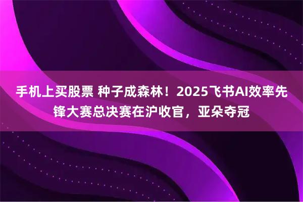 手机上买股票 种子成森林！2025飞书AI效率先锋大赛总决赛在沪收官，亚朵夺冠