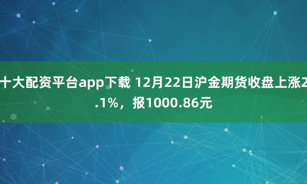 十大配资平台app下载 12月22日沪金期货收盘上涨2.1%，报1000.86元