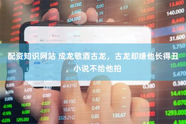 配资知识网站 成龙敬酒古龙，古龙却嫌他长得丑，小说不给他拍