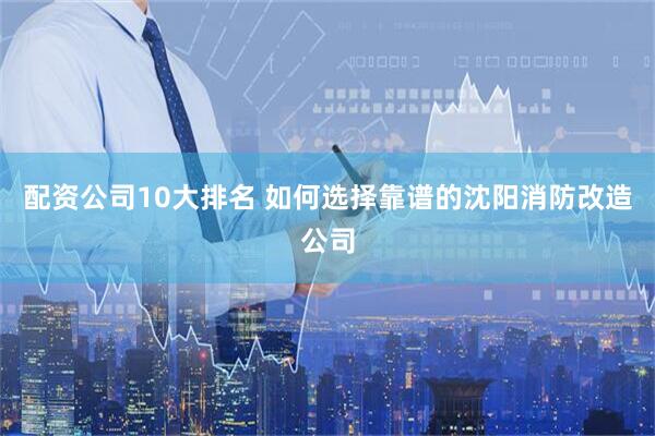 配资公司10大排名 如何选择靠谱的沈阳消防改造公司