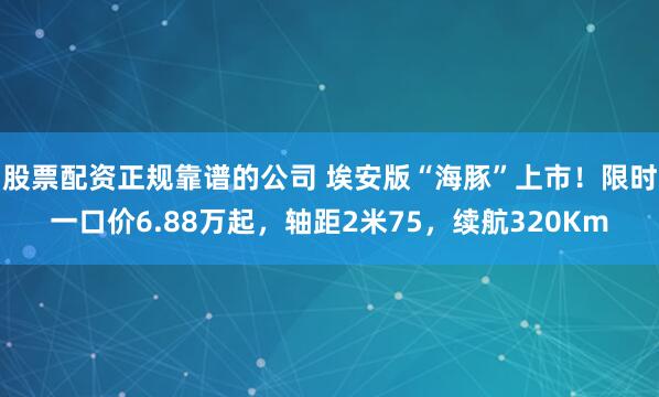股票配资正规靠谱的公司 埃安版“海豚”上市！限时一口价6.88万起，轴距2米75，续航320Km