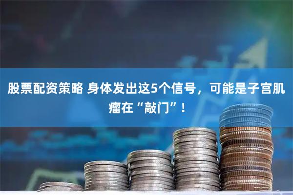股票配资策略 身体发出这5个信号，可能是子宫肌瘤在“敲门”！