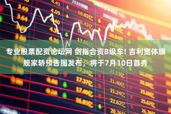 专业股票配资论坛网 剑指合资B级车! 吉利宽体旗舰家轿预告图发布，将于7月10日首秀