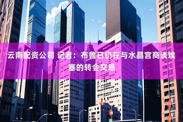 云南配资公司 记者：布鲁日仍在与水晶宫商谈埃塞的转会交易