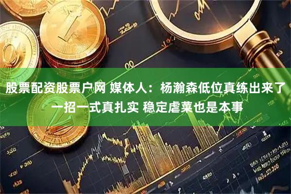股票配资股票户网 媒体人：杨瀚森低位真练出来了 一招一式真扎实 稳定虐菜也是本事